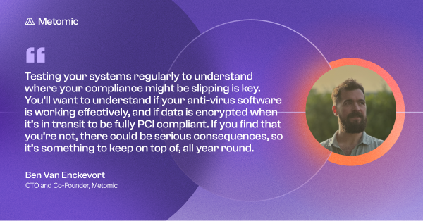 Quote from Ben Van Enckevort, CTO and Co-Founder of Metomic, on a purple background: ’Testing your systems regularly to understand where your compliance might be slipping is key. You’ll want to understand if your anti-virus software is working effectively, and if data is encrypted when it’s in transit to be fully PCI compliant. If you find that you’re not, there could be serious consequences, so it’s something to keep on top of, all year round